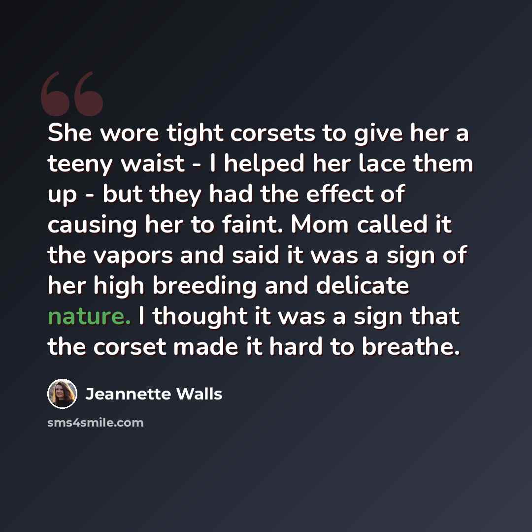 “She wore tight corsets to give her a teeny waist - I helped her lace them up - but they had the effect of causing her to faint. Mom called it the vapors and said it was a sign of her high breeding and delicate nature. I thought it was a sign that the corset made it hard to breathe.” quote by Jeannette Walls