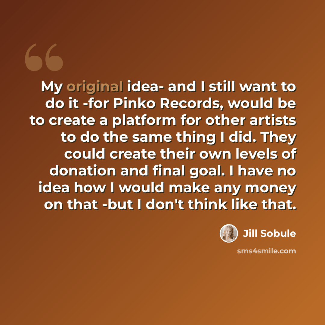 “My original idea- and I still want to do it -for Pinko Records, would be to create a platform for other artists to do the same thing I did. They could create their own levels of donation and final goal. I have no idea how I would make any money on that -but I don't think like that.” quote by Jill Sobule