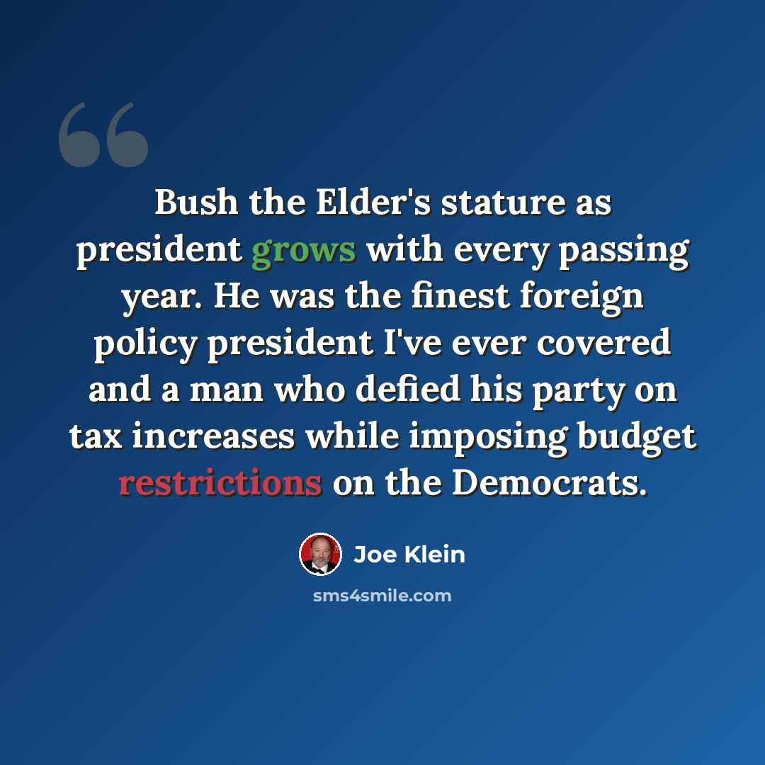 “Bush the Elder's stature as president grows with every passing year. He was the finest foreign policy president I've ever covered and a man who defied his party on tax increases while imposing budget restrictions on the Democrats.” quote by Joe Klein