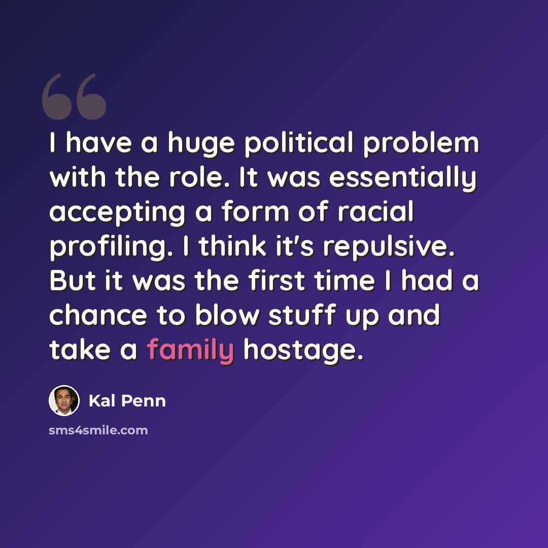 “I have a huge political problem with the role. It was essentially accepting a form of racial profiling. I think it's repulsive. But it was the first time I had a chance to blow stuff up and take a family hostage.” quote by Kal Penn