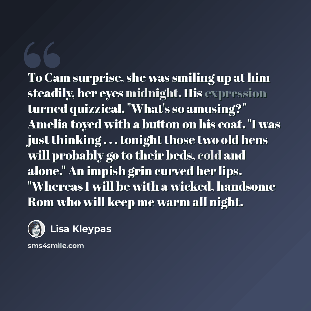 “To Cam surprise, she was smiling up at him steadily, her eyes midnight. His expression turned quizzical. "What's so amusing?" Amelia toyed with a button on his coat. "I was just thinking . . . tonight those two old hens will probably go to their beds, cold and alone." An impish grin curved her…” quote by Lisa Kleypas