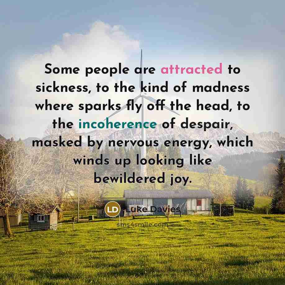 “Some people are attracted to sickness, to the kind of madness where sparks fly off the head, to the incoherence of despair, masked by nervous energy, which winds up looking like bewildered joy.” quote by Luke Davies