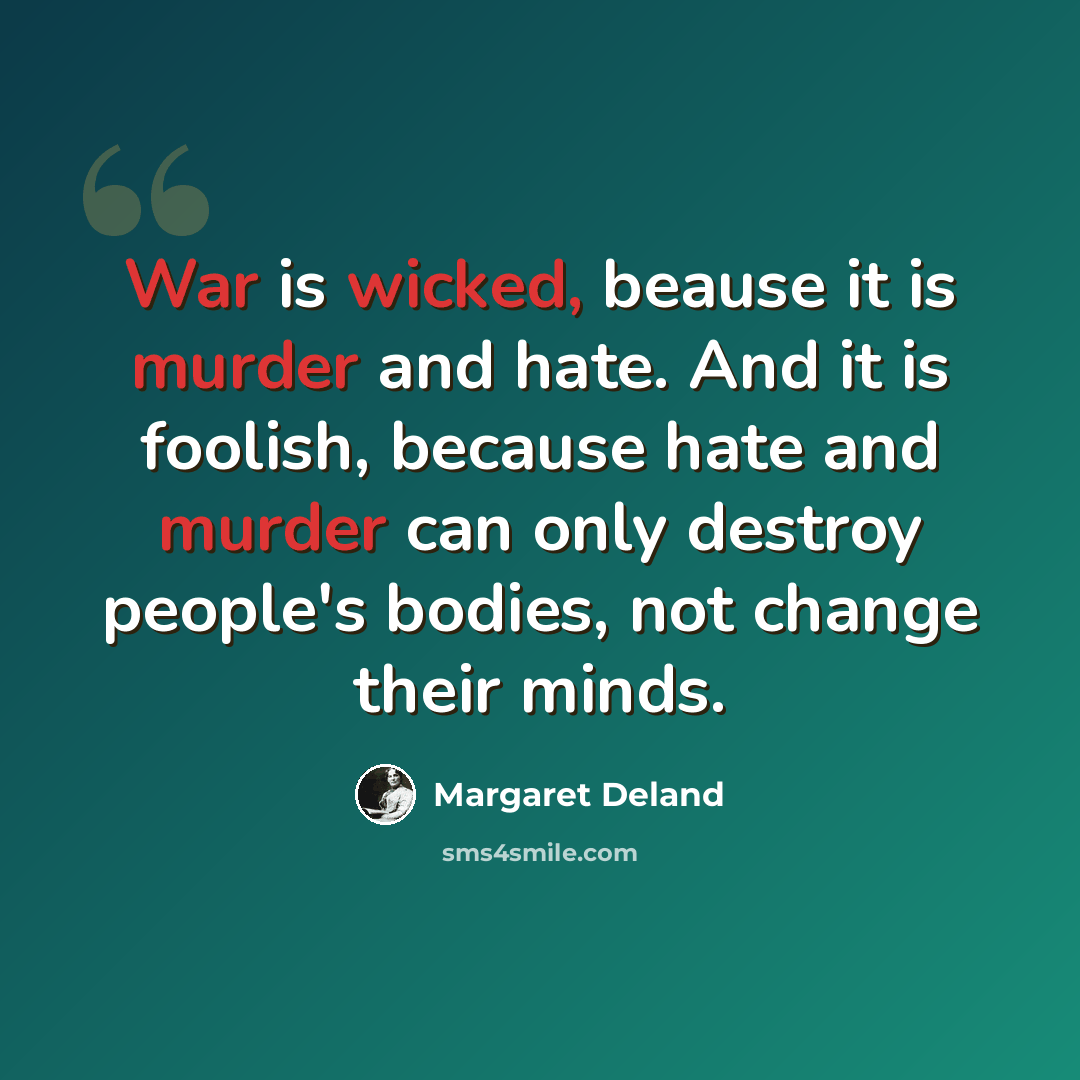 “War is wicked, beause it is murder and hate. And it is foolish, because hate and murder can only destroy people's bodies, not change their minds.” quote by Margaret Deland