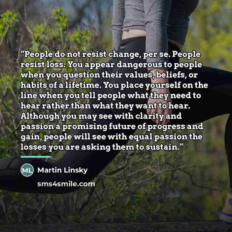 “People do not resist change, per se. People resist loss. You appear dangerous to people when you question their values, beliefs, or habits of a lifetime. You place yourself on the line when you tell people what they need to hear rather than what they want to hear. Although you may see with clarity…” quote by Martin Linsky