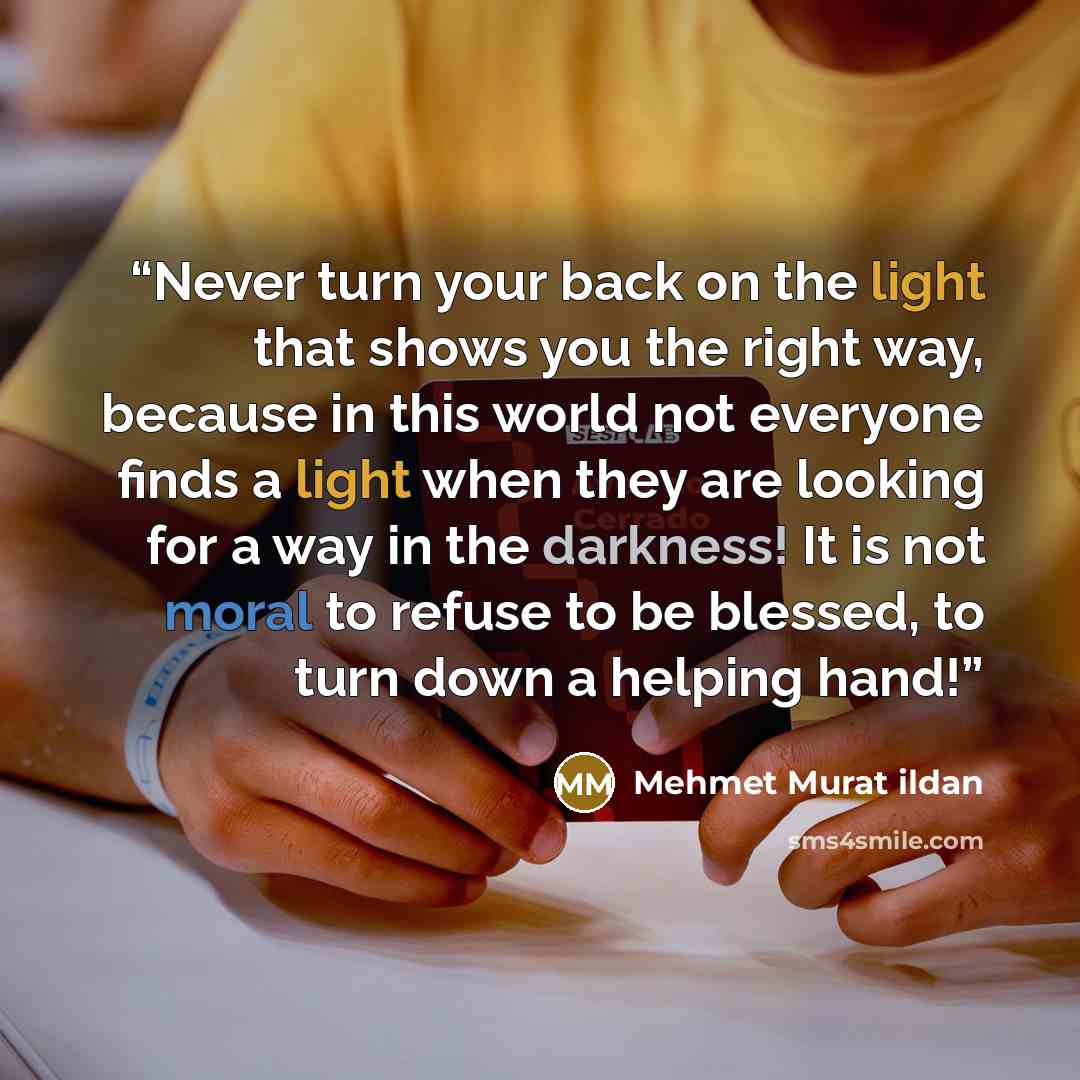“Never turn your back on the light that shows you the right way, because in this world not everyone finds a light when they are looking for a way in the darkness! It is not moral to refuse to be blessed, to turn down a helping hand!” quote by Mehmet Murat ildan