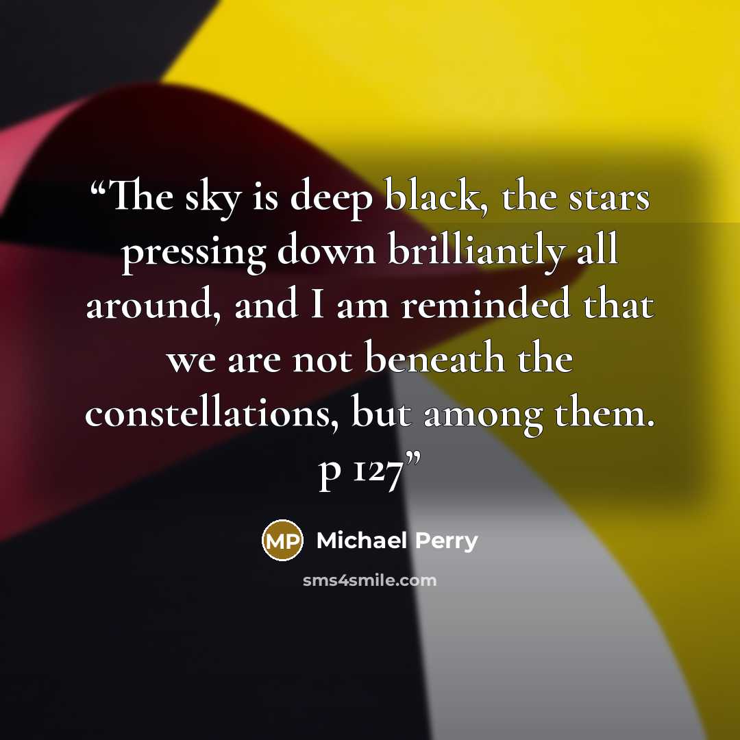 “The sky is deep black, the stars pressing down brilliantly all around, and I am reminded that we are not beneath the constellations, but among them. p 127” quote by Michael Perry