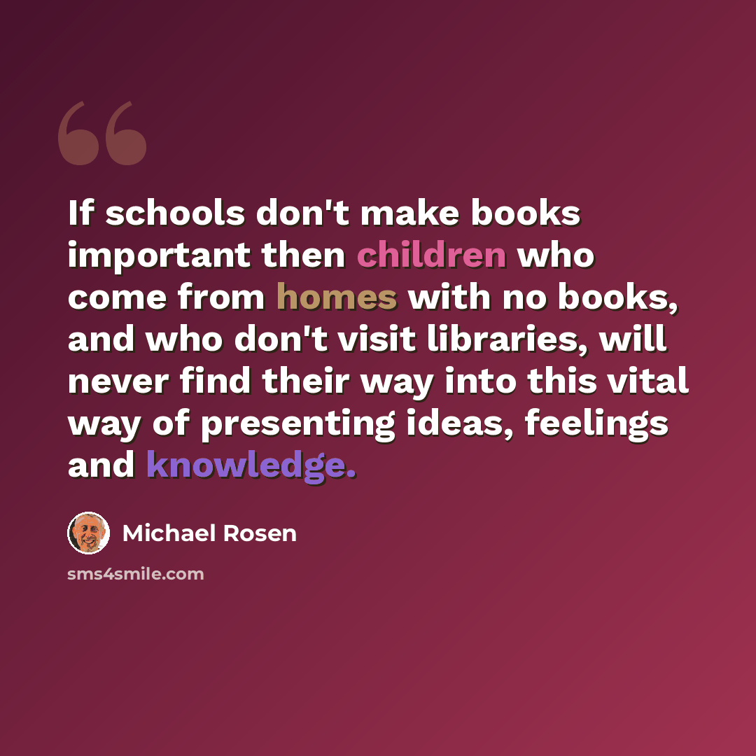 “If schools don't make books important then children who come from homes with no books, and who don't visit libraries, will never find their way into this vital way of presenting ideas, feelings and knowledge.” quote by Michael Rosen