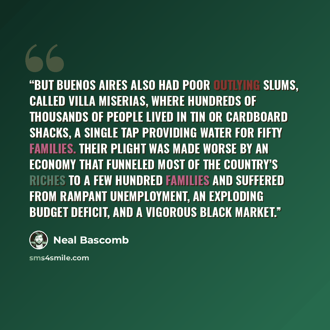 “But Buenos Aires also had poor outlying slums, called villa miserias, where hundreds of thousands of people lived in tin or cardboard shacks, a single tap providing water for fifty families. Their plight was made worse by an economy that funneled most of the country’s riches to a few hundred…” quote by Neal Bascomb
