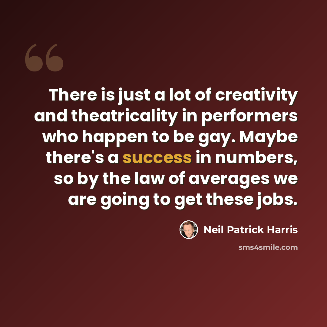 “There is just a lot of creativity and theatricality in performers who happen to be gay. Maybe there's a success in numbers, so by the law of averages we are going to get these jobs.” quote by Neil Patrick Harris