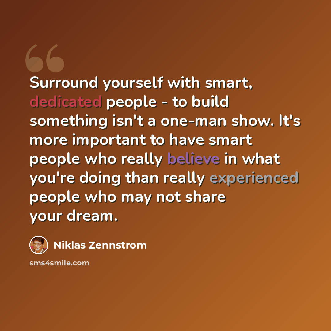 “Surround yourself with smart, dedicated people - to build something isn't a one-man show. It's more important to have smart people who really believe in what you're doing than really experienced people who may not share your dream.” quote by Niklas Zennstrom