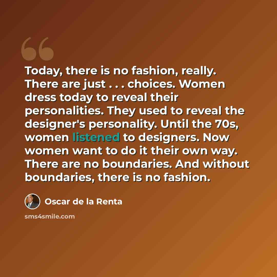 “Today, there is no fashion, really. There are just . . . choices. Women dress today to reveal their personalities. They used to reveal the designer's personality. Until the 70s, women listened to designers. Now women want to do it their own way. There are no boundaries. And without boundaries…” quote by Oscar de la Renta