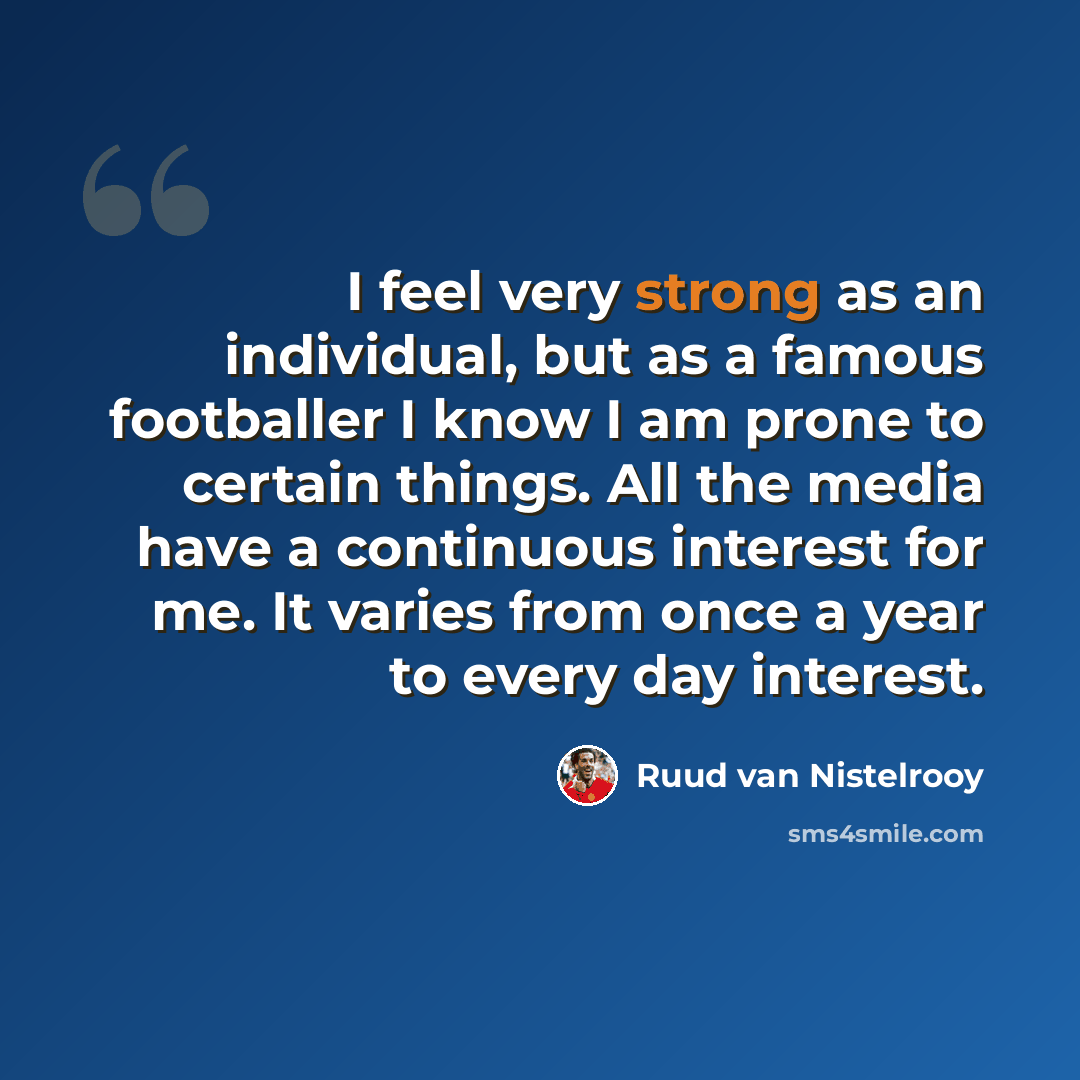 “I feel very strong as an individual, but as a famous footballer I know I am prone to certain things. All the media have a continuous interest for me. It varies from once a year to every day interest.” quote by Ruud van Nistelrooy