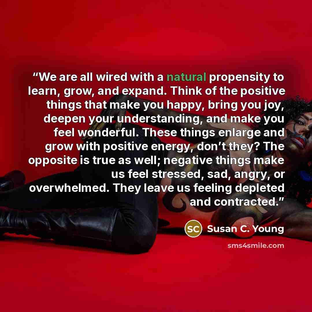 “We are all wired with a natural propensity to learn, grow, and expand. Think of the positive things that make you happy, bring you joy, deepen your understanding, and make you feel wonderful. These things enlarge and grow with positive energy, don’t they? The opposite is true as well; negative…” quote by Susan C. Young