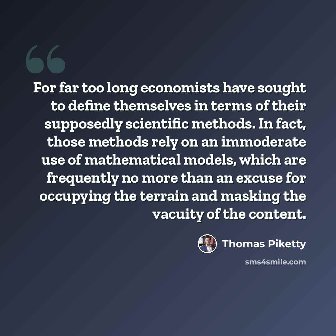 “For far too long economists have sought to define themselves in terms of their supposedly scientific methods. In fact, those methods rely on an immoderate use of mathematical models, which are frequently no more than an excuse for occupying the terrain and masking the vacuity of the content.” quote by Thomas Piketty