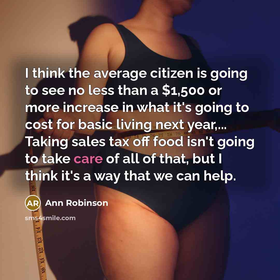 “I think the average citizen is going to see no less than a $1,500 or more increase in what it's going to cost for basic living next year,... Taking sales tax off food isn't going to take care of all of that, but I think it's a way that we can help.” quote by Ann Robinson