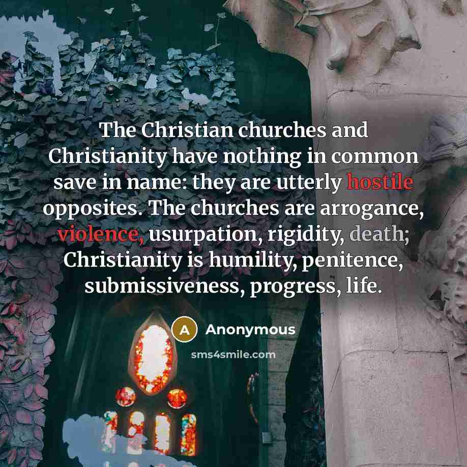 “The Christian churches and Christianity have nothing in common save in name: they are utterly hostile opposites. The churches are arrogance, violence, usurpation, rigidity, death; Christianity is humility, penitence, submissiveness, progress, life.” quote by Anonymous
