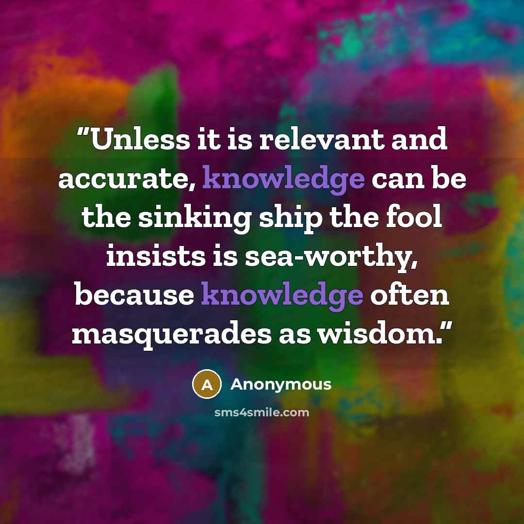 “Unless it is relevant and accurate, knowledge can be the sinking ship the fool insists is sea-worthy, because knowledge often masquerades as wisdom.” quote by Anonymous