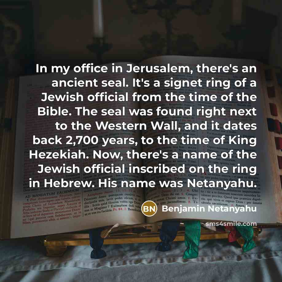 “In my office in Jerusalem, there's an ancient seal. It's a signet ring of a Jewish official from the time of the Bible. The seal was found right next to the Western Wall, and it dates back 2,700 years, to the time of King Hezekiah. Now, there's a name of the Jewish official inscribed on the ring…” quote by Benjamin Netanyahu