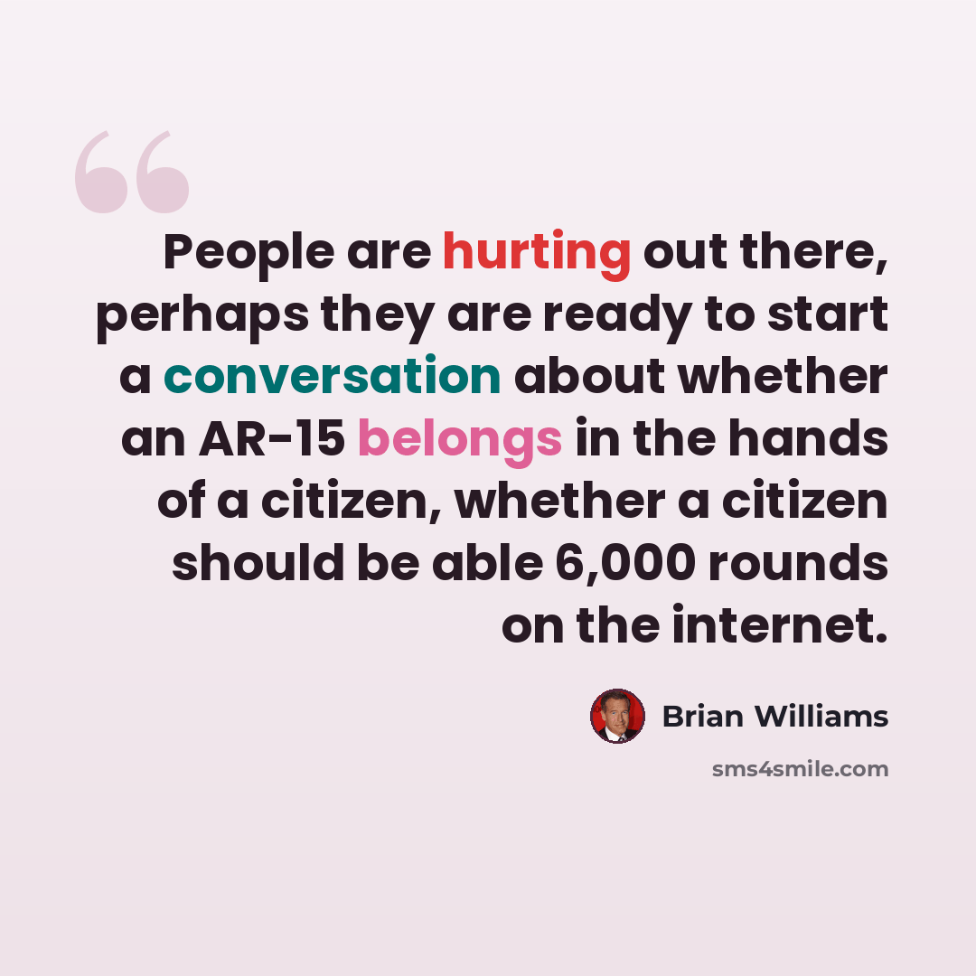 “People are hurting out there, perhaps they are ready to start a conversation about whether an AR-15 belongs in the hands of a citizen, whether a citizen should be able 6,000 rounds on the internet.” quote by Brian Williams