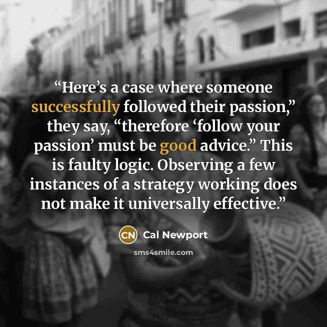 “Here’s a case where someone successfully followed their passion,” they say, “therefore ‘follow your passion’ must be good advice.” This is faulty logic. Observing a few instances of a strategy working does not make it universally effective.” quote by Cal Newport