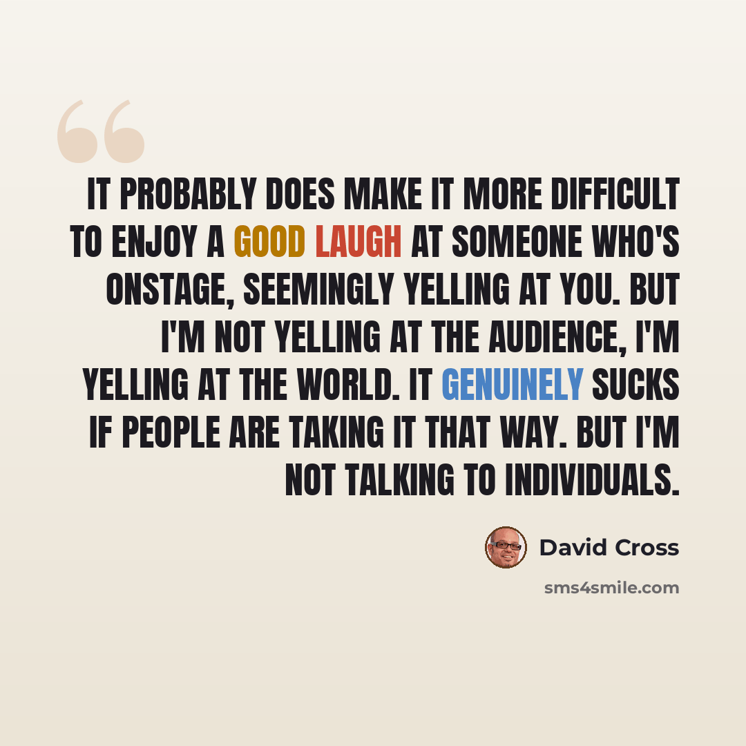 “It probably does make it more difficult to enjoy a good laugh at someone who's onstage, seemingly yelling at you. But I'm not yelling at the audience, I'm yelling at the world. It genuinely sucks if people are taking it that way. But I'm not talking to individuals.” quote by David Cross