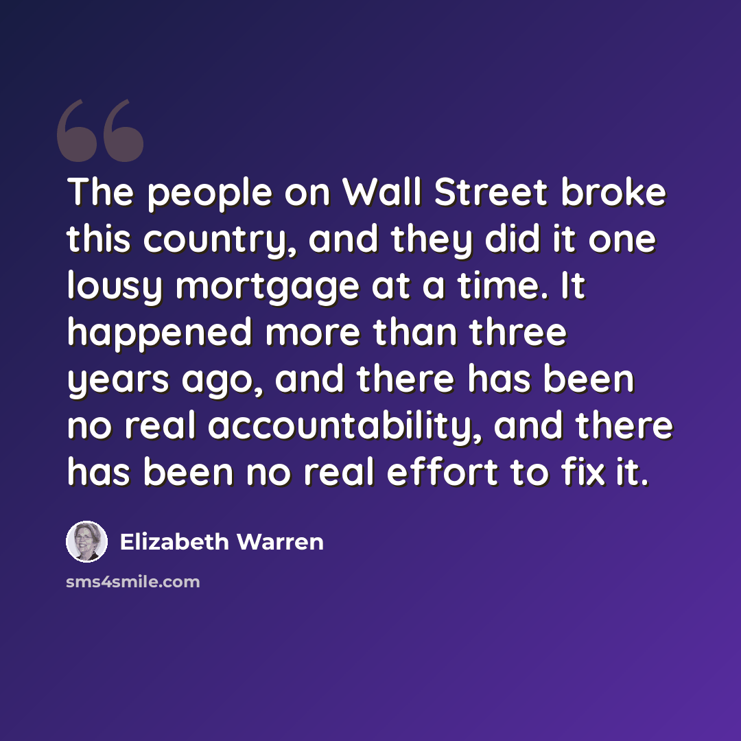 “The people on Wall Street broke this country, and they did it one lousy mortgage at a time. It happened more than three years ago, and there has been no real accountability, and there has been no real effort to fix it.” quote by Elizabeth Warren