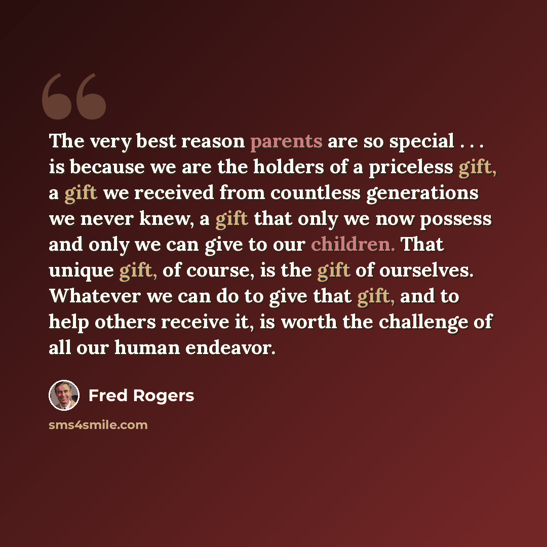 “The very best reason parents are so special . . . is because we are the holders of a priceless gift, a gift we received from countless generations we never knew, a gift that only we now possess and only we can give to our children. That unique gift, of course, is the gift of ourselves. Whatever we…” quote by Fred Rogers