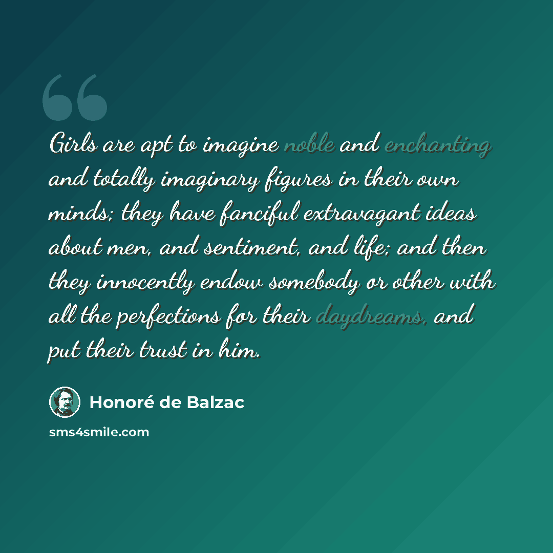 “Girls are apt to imagine noble and enchanting and totally imaginary figures in their own minds; they have fanciful extravagant ideas about men, and sentiment, and life; and then they innocently endow somebody or other with all the perfections for their daydreams, and put their trust in him.” quote by Honore de Balzac