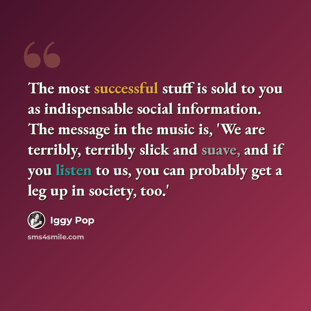“The most successful stuff is sold to you as indispensable social information. The message in the music is, 'We are terribly, terribly slick and suave, and if you listen to us, you can probably get a leg up in society, too.'” quote by Iggy Pop
