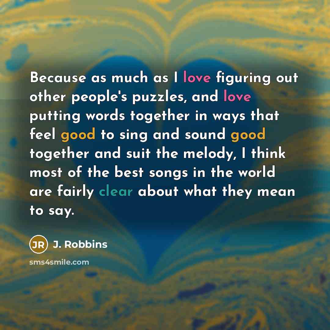 “Because as much as I love figuring out other people's puzzles, and love putting words together in ways that feel good to sing and sound good together and suit the melody, I think most of the best songs in the world are fairly clear about what they mean to say.” quote by J. Robbins