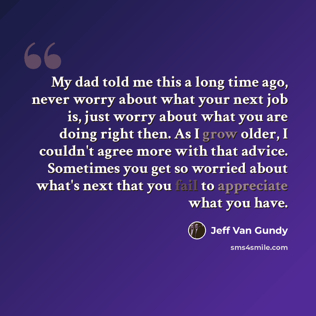 “My dad told me this a long time ago, never worry about what your next job is, just worry about what you are doing right then. As I grow older, I couldn't agree more with that advice. Sometimes you get so worried about what's next that you fail to appreciate what you have.” quote by Jeff Van Gundy