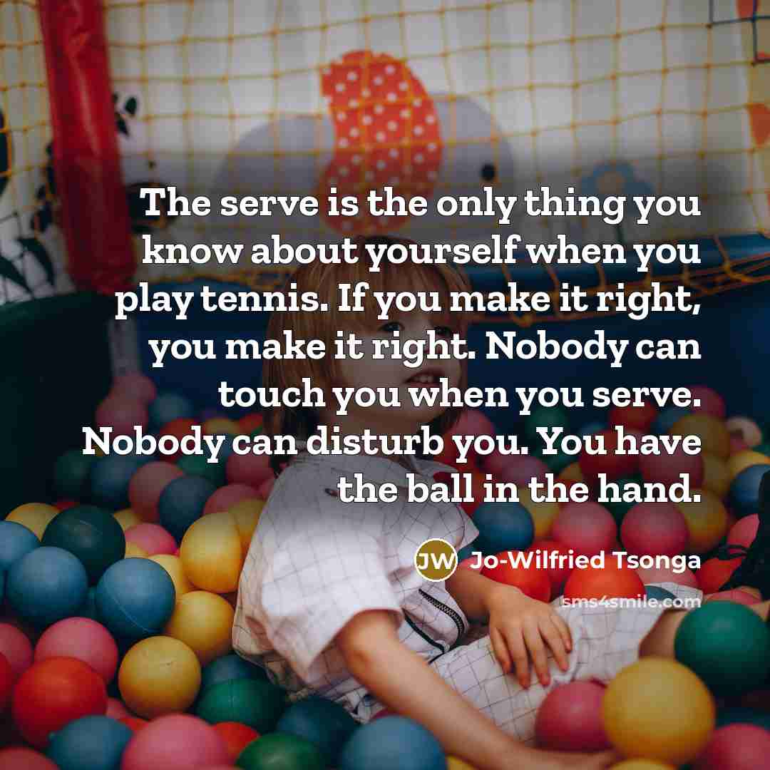 “The serve is the only thing you know about yourself when you play tennis. If you make it right, you make it right. Nobody can touch you when you serve. Nobody can disturb you. You have the ball in the hand.” quote by Jo-Wilfried Tsonga