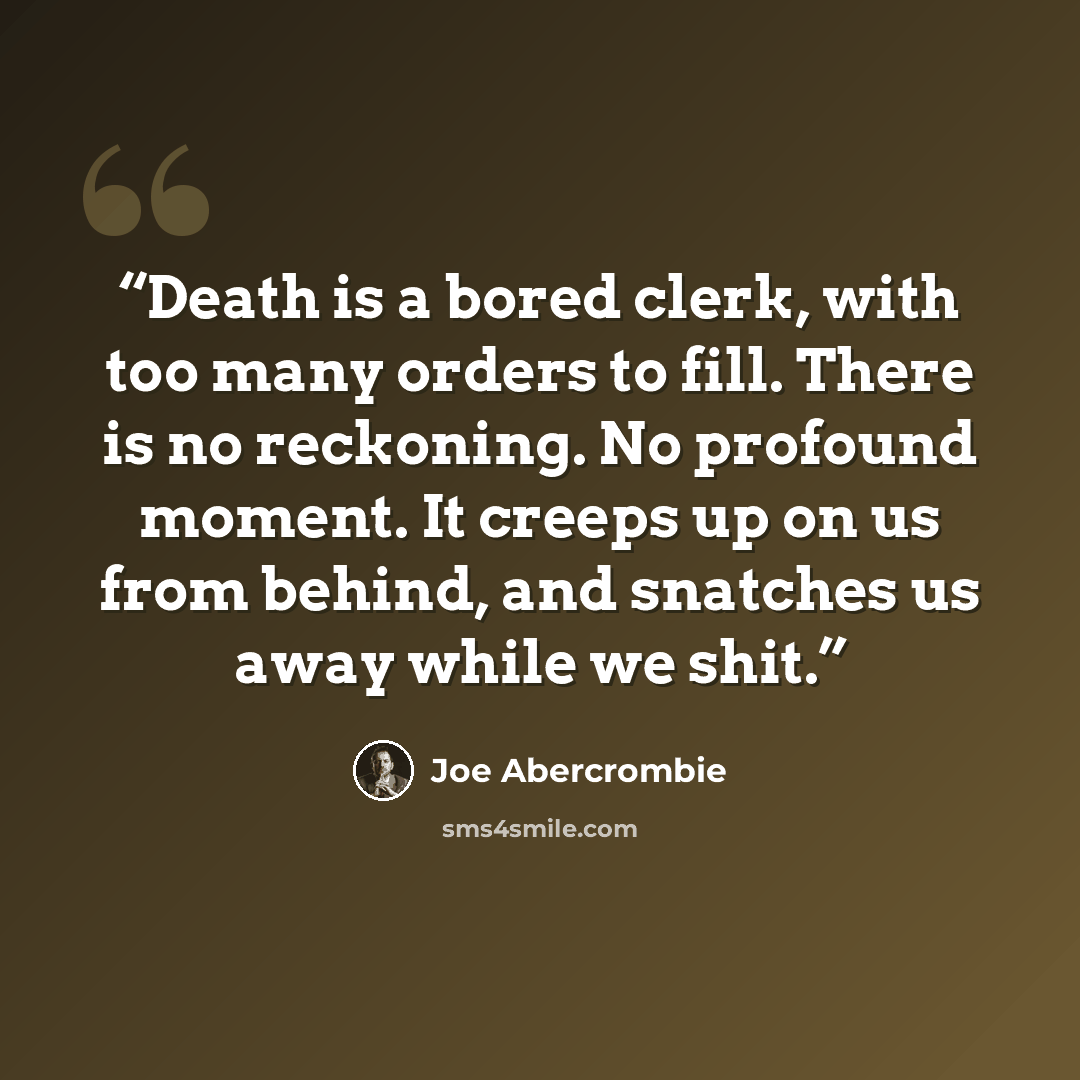 “Death is a bored clerk, with too many orders to fill. There is no reckoning. No profound moment. It creeps up on us from behind, and snatches us away while we shit.” quote by Joe Abercrombie