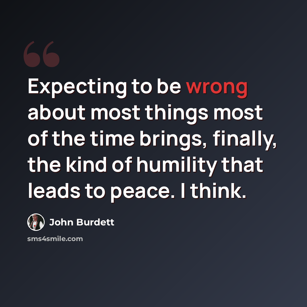 “Expecting to be wrong about most things most of the time brings, finally, the kind of humility that leads to peace. I think.” quote by John Burdett