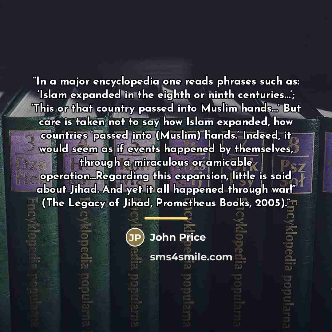“In a major encyclopedia one reads phrases such as: ‘Islam expanded in the eighth or ninth centuries…’; ‘This or that country passed into Muslim hands…’ But care is taken not to say how Islam expanded, how countries ‘passed into (Muslim) hands.’ Indeed, it would seem as if events happened by…” quote by John Price
