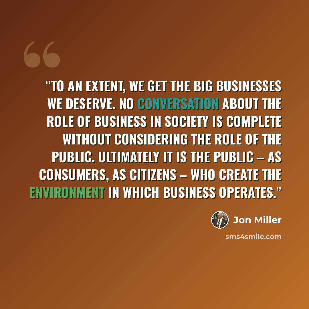 “To an extent, we get the big businesses we deserve. No conversation about the role of business in society is complete without considering the role of the public. Ultimately it is the public – as consumers, as citizens – who create the environment in which business operates.” quote by Jon Miller