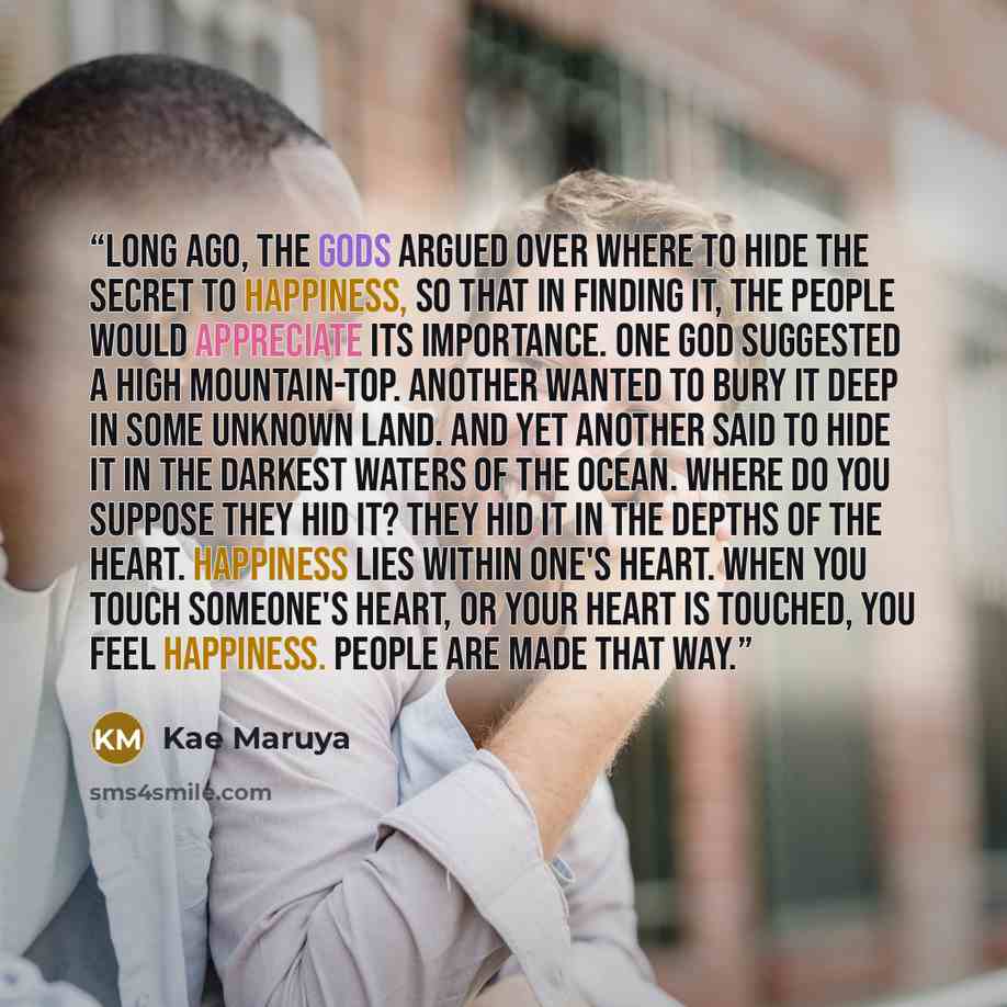 “Long ago, the gods argued over where to hide the secret to happiness, so that in finding it, the people would appreciate its importance. One god suggested a high mountain-top. Another wanted to bury it deep in some unknown land. And yet another said to hide it in the darkest waters of the ocean…” quote by Kae Maruya