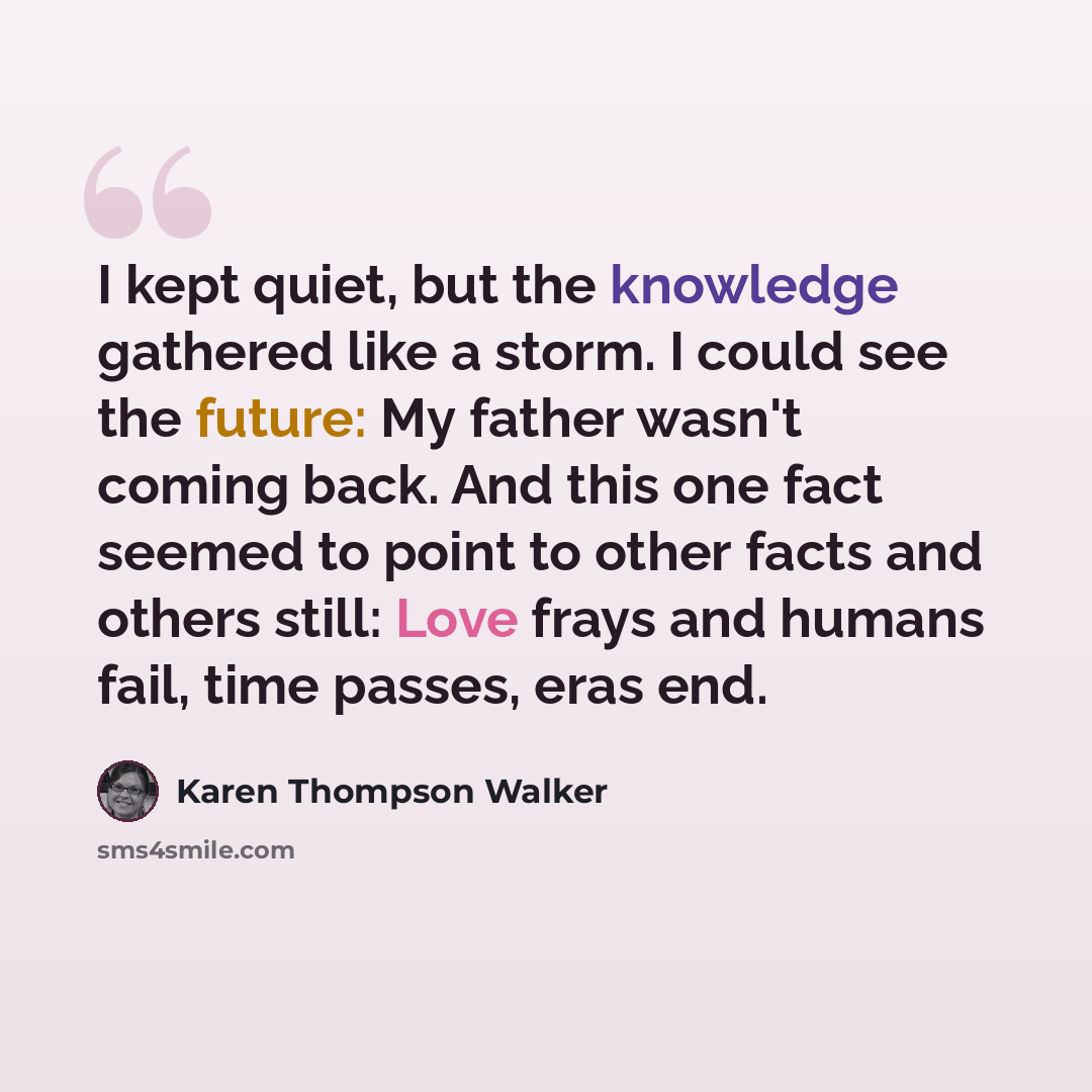 “I kept quiet, but the knowledge gathered like a storm. I could see the future: My father wasn't coming back. And this one fact seemed to point to other facts and others still: Love frays and humans fail, time passes, eras end.” quote by Karen Thompson Walker