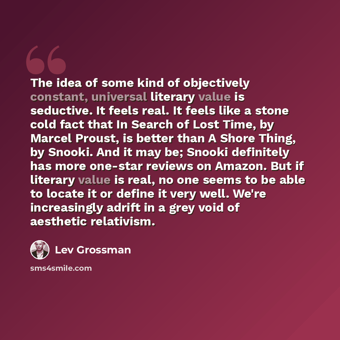 “The idea of some kind of objectively constant, universal literary value is seductive. It feels real. It feels like a stone cold fact that In Search of Lost Time, by Marcel Proust, is better than A Shore Thing, by Snooki. And it may be; Snooki definitely has more one-star reviews on Amazon. But if…” quote by Lev Grossman