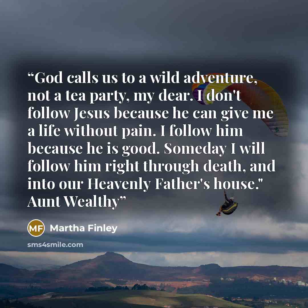“God calls us to a wild adventure, not a tea party, my dear. I don't follow Jesus because he can give me a life without pain. I follow him because he is good. Someday I will follow him right through death, and into our Heavenly Father's house." Aunt Wealthy” quote by Martha Finley