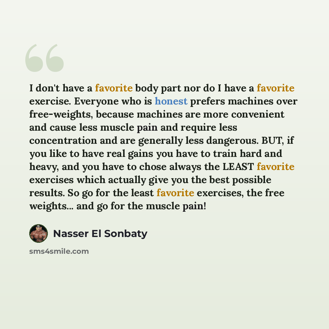 “I don't have a favorite body part nor do I have a favorite exercise. Everyone who is honest prefers machines over free-weights, because machines are more convenient and cause less muscle pain and require less concentration and are generally less dangerous. BUT, if you like to have real gains you…” quote by Nasser El Sonbaty