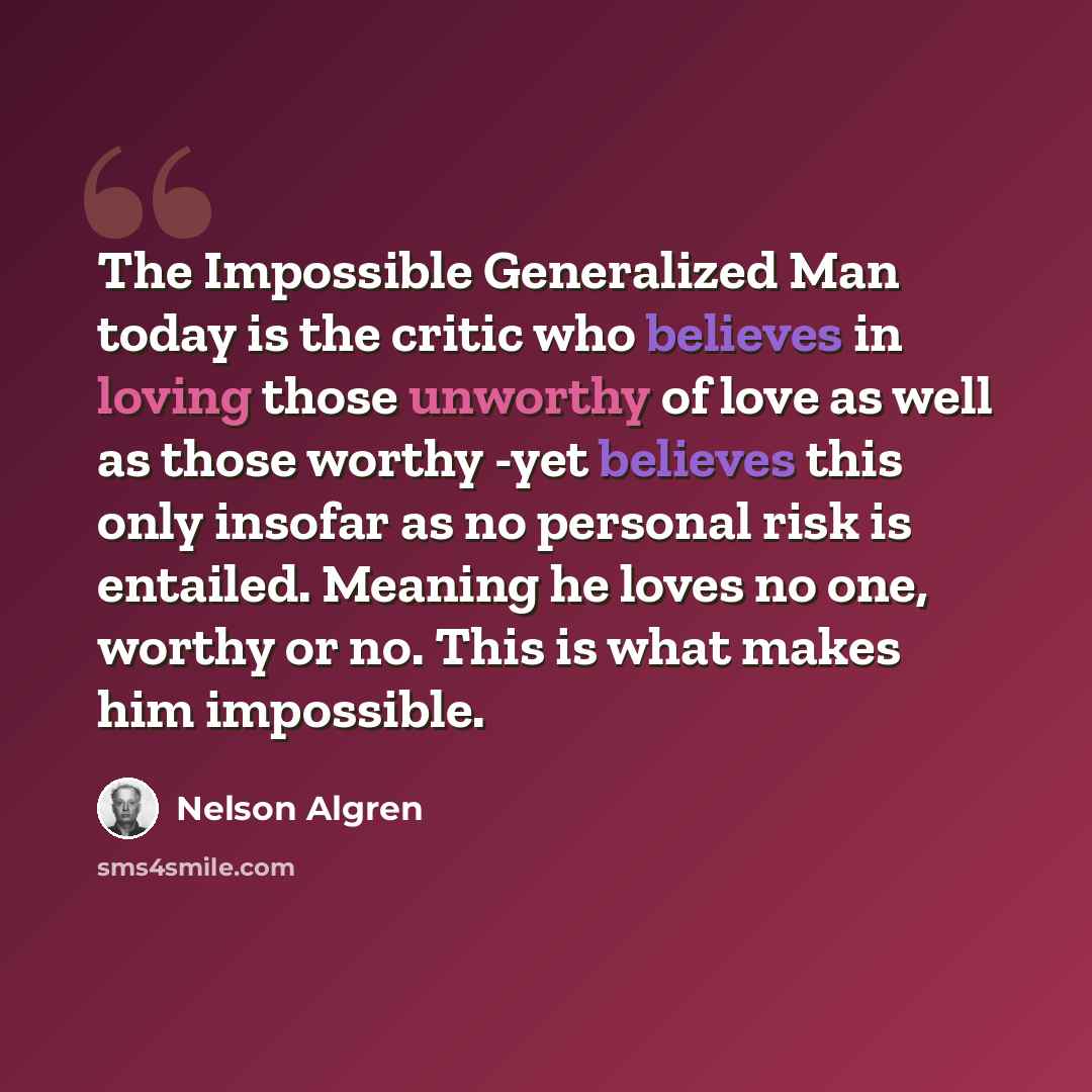 “The Impossible Generalized Man today is the critic who believes in loving those unworthy of love as well as those worthy -yet believes this only insofar as no personal risk is entailed. Meaning he loves no one, worthy or no. This is what makes him impossible.” quote by Nelson Algren