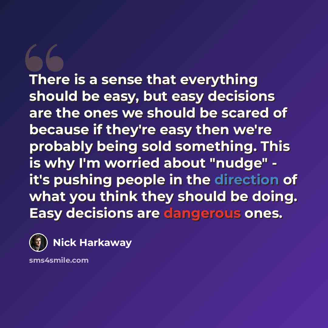 “There is a sense that everything should be easy, but easy decisions are the ones we should be scared of because if they're easy then we're probably being sold something. This is why I'm worried about "nudge" - it's pushing people in the direction of what you think they should be doing. Easy…” quote by Nick Harkaway