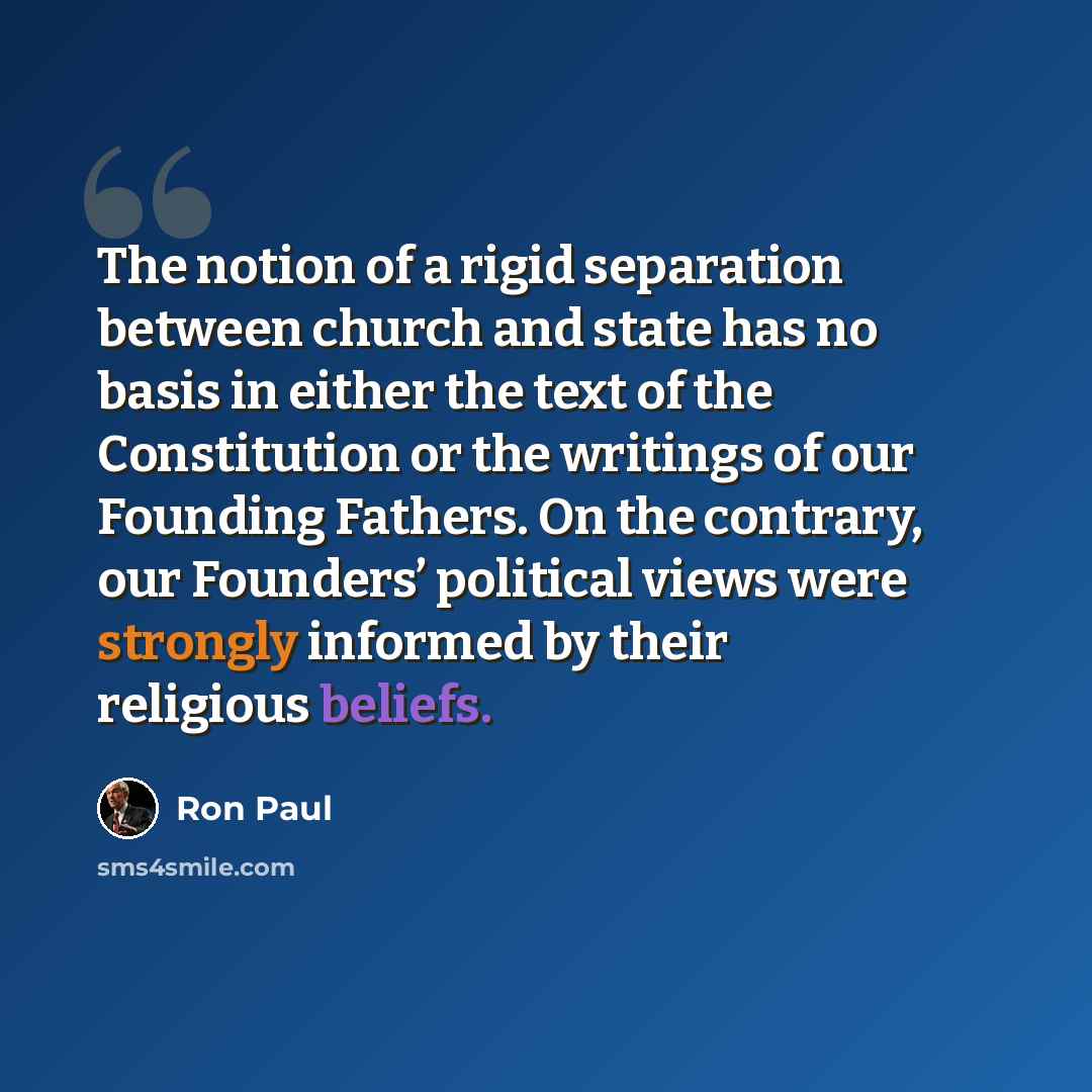 “The notion of a rigid separation between church and state has no basis in either the text of the Constitution or the writings of our Founding Fathers. On the contrary, our Founders’ political views were strongly informed by their religious beliefs.” quote by Ron Paul