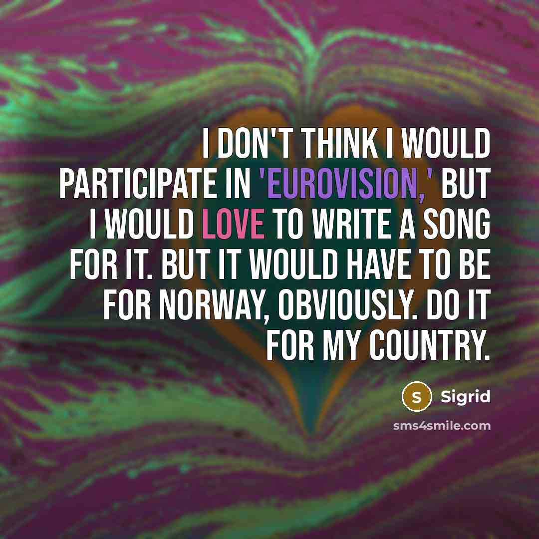 “I don't think I would participate in 'Eurovision,' but I would love to write a song for it. But it would have to be for Norway, obviously. Do it for my country.” quote by Sigrid