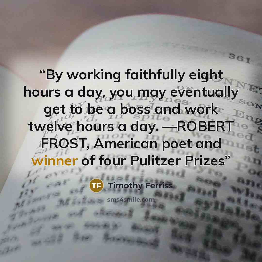 “By working faithfully eight hours a day, you may eventually get to be a boss and work twelve hours a day. —ROBERT FROST, American poet and winner of four Pulitzer Prizes” quote by Timothy Ferriss