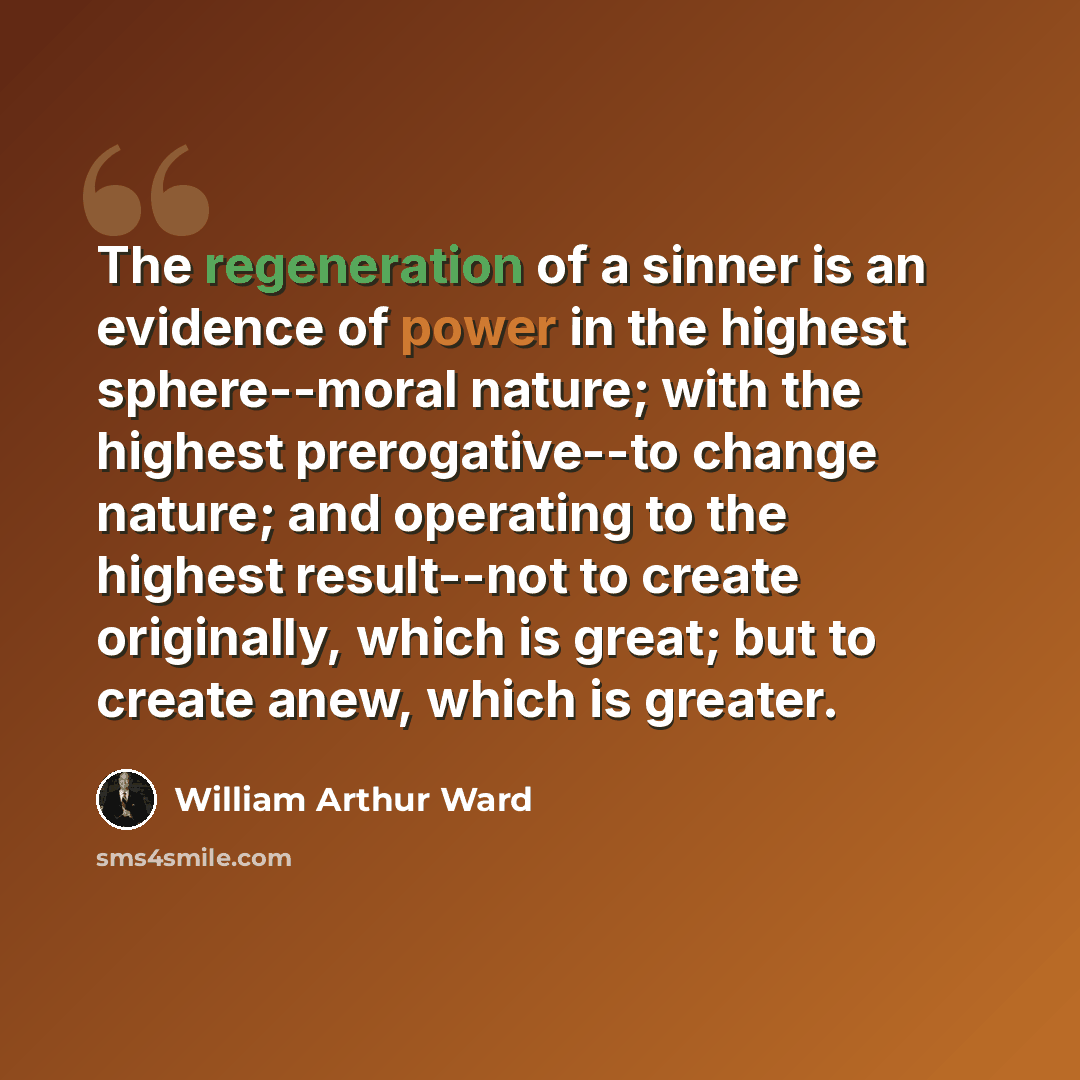 “The regeneration of a sinner is an evidence of power in the highest sphere--moral nature; with the highest prerogative--to change nature; and operating to the highest result--not to create originally, which is great; but to create anew, which is greater.” quote by William Arthur Ward