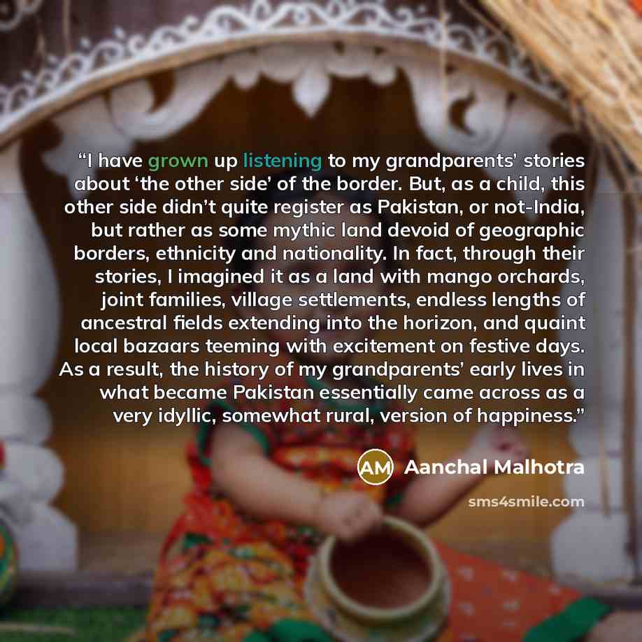“I have grown up listening to my grandparents’ stories about ‘the other side’ of the border. But, as a child, this other side didn’t quite register as Pakistan, or not-India, but rather as some mythic land devoid of geographic borders, ethnicity and nationality. In fact, through their stories, I…” quote by Aanchal Malhotra