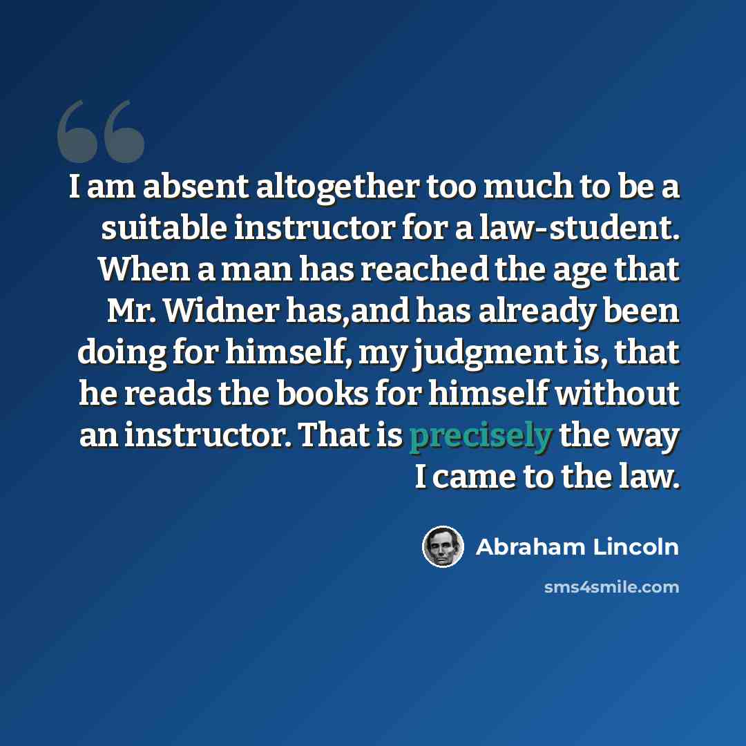 “I am absent altogether too much to be a suitable instructor for a law-student. When a man has reached the age that Mr. Widner has,and has already been doing for himself, my judgment is, that he reads the books for himself without an instructor. That is precisely the way I came to the law.” quote by Abraham Lincoln