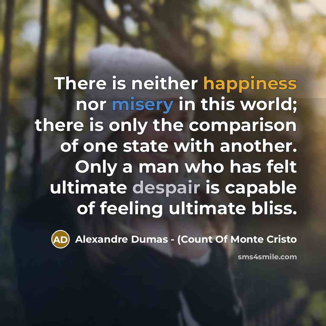 “There is neither happiness nor misery in this world; there is only the comparison of one state with another. Only a man who has felt ultimate despair is capable of feeling ultimate bliss.” quote by Alexandre Dumas - (Count Of Monte Cristo